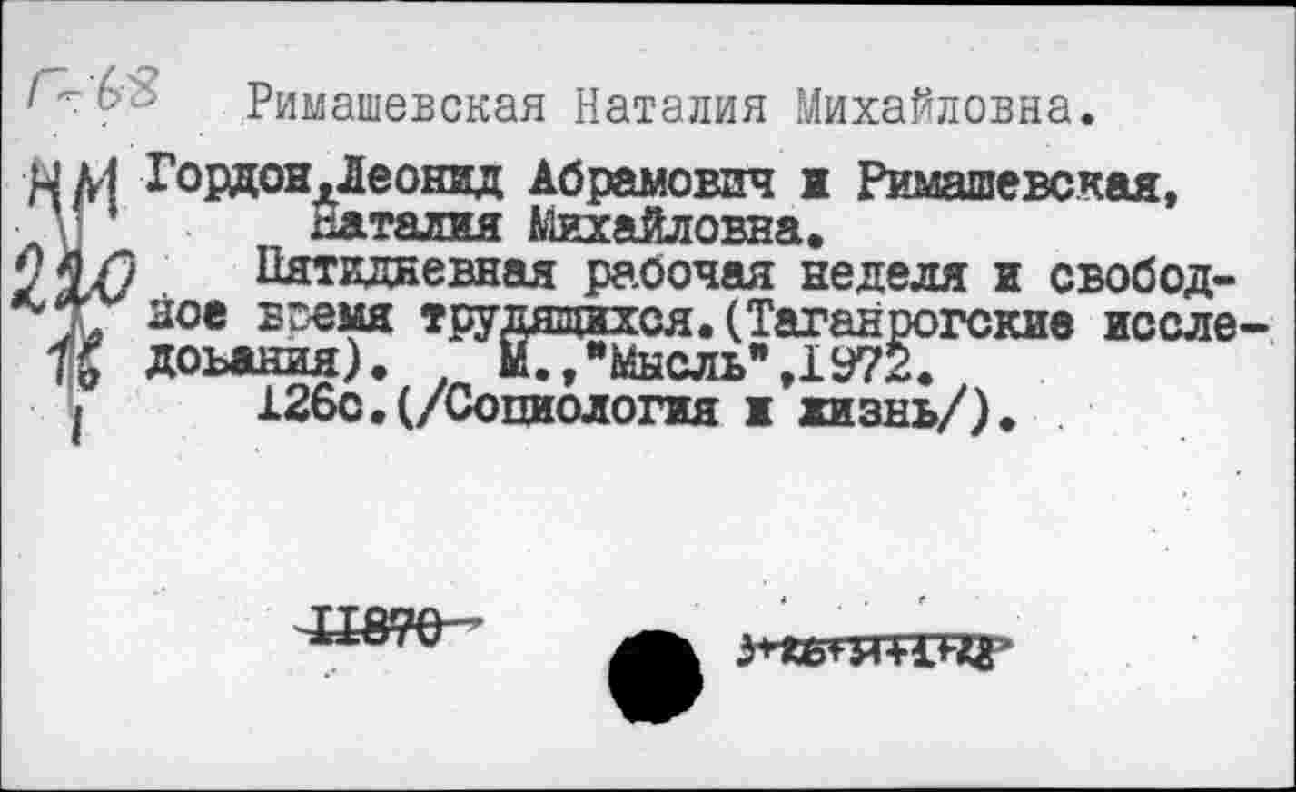 ﻿'	' Римашевская Наталия Михайловна.
ГордоНдЛеонвд Абрамович ж Римашевская, Наталия Михайловна.
О Пятидневная рабочая неделя и свободное вг-емя трудящихся. (Таганрогские исследования).	М.,"Мысль",1У72.
»	126с.(/Социология ж жизнь/).
гС;шг>: